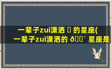 一辈子zui
潇洒 ☘ 的星座(一辈子zui
潇洒的 🌴 星座是什么)